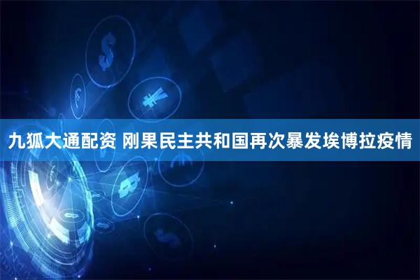 九狐大通配资 刚果民主共和国再次暴发埃博拉疫情