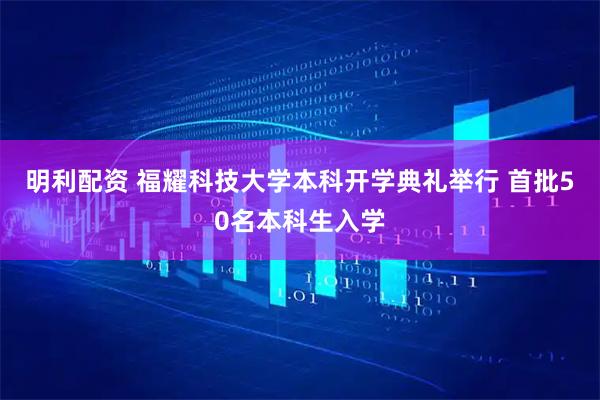 明利配资 福耀科技大学本科开学典礼举行 首批50名本科生入学