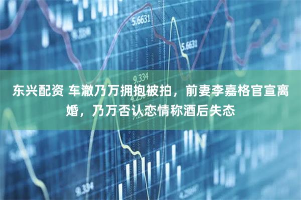 东兴配资 车澈乃万拥抱被拍，前妻李嘉格官宣离婚，乃万否认恋情称酒后失态