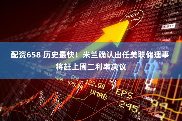 配资658 历史最快！米兰确认出任美联储理事 将赶上周二利率决议
