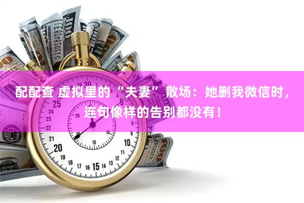配配查 虚拟里的 “夫妻” 散场：她删我微信时，连句像样的告别都没有！