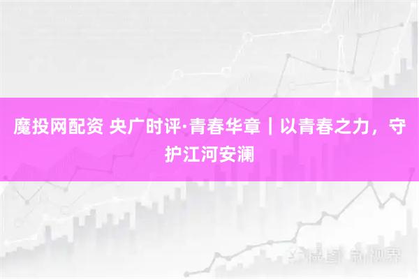 魔投网配资 央广时评·青春华章｜以青春之力，守护江河安澜
