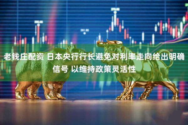 老钱庄配资 日本央行行长避免对利率走向给出明确信号 以维持政策灵活性