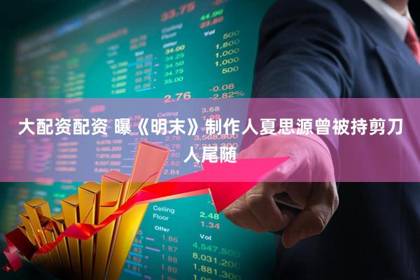 大配资配资 曝《明末》制作人夏思源曾被持剪刀人尾随