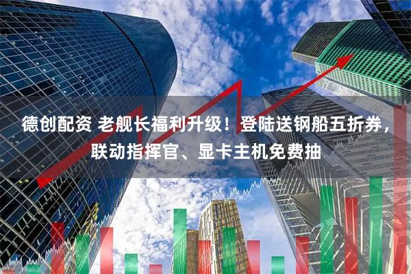 德创配资 老舰长福利升级！登陆送钢船五折券，联动指挥官、显卡主机免费抽