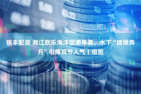 银丰配资 湘江欢乐海洋国潮来袭，水下“嫦娥奔月”引爆双节人气丨组图