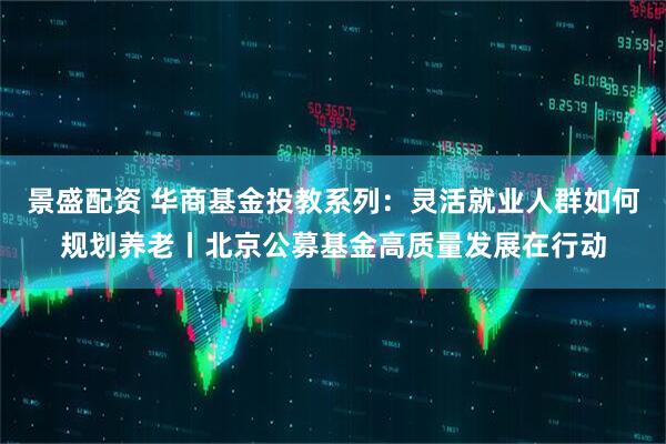 景盛配资 华商基金投教系列:灵活就业人群如何规划养老丨北京公募基金高质量发展在行动