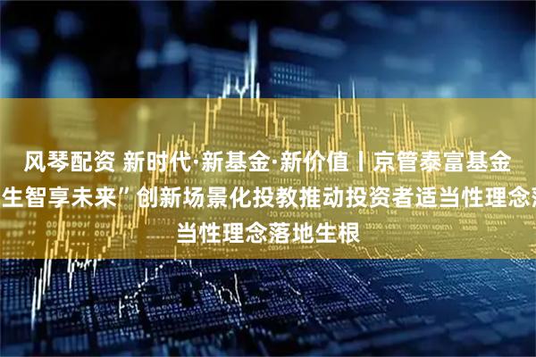 风琴配资 新时代·新基金·新价值丨京管泰富基金“投准人生智享未来”创新场景化投教推动投资者适当性理念落地生根