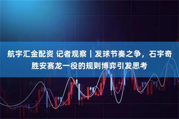 航宇汇金配资 记者观察|发球节奏之争,石宇奇胜安赛龙一役的规则博弈引发思考