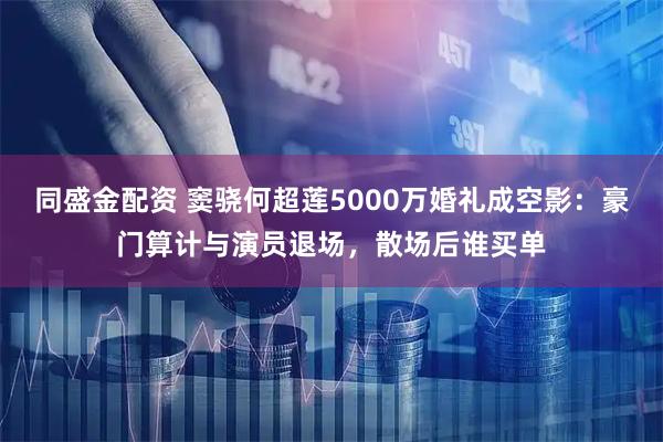 同盛金配资 窦骁何超莲5000万婚礼成空影:豪门算计与演员退场,散场后谁买单