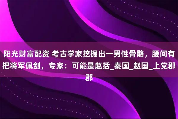 阳光财富配资 考古学家挖掘出一男性骨骼,腰间有把将军佩剑,专家:可能是赵括_秦国_赵国_上党郡