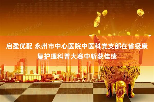 启盈优配 永州市中心医院中医科党支部在省级康复护理科普大赛中斩获佳绩