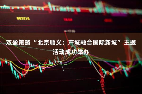 双盈策略 “北京顺义：产城融合国际新城” 主题活动成功举办
