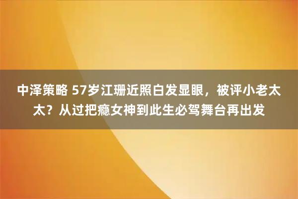 中泽策略 57岁江珊近照白发显眼，被评小老太太？从过把瘾女神到此生必驾舞台再出发