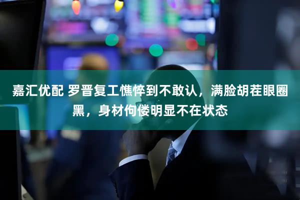 嘉汇优配 罗晋复工憔悴到不敢认,满脸胡茬眼圈黑,身材佝偻明显不在状态