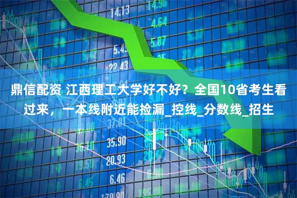 鼎信配资 江西理工大学好不好？全国10省考生看过来，一本线附近能捡漏_控线_分数线_招生
