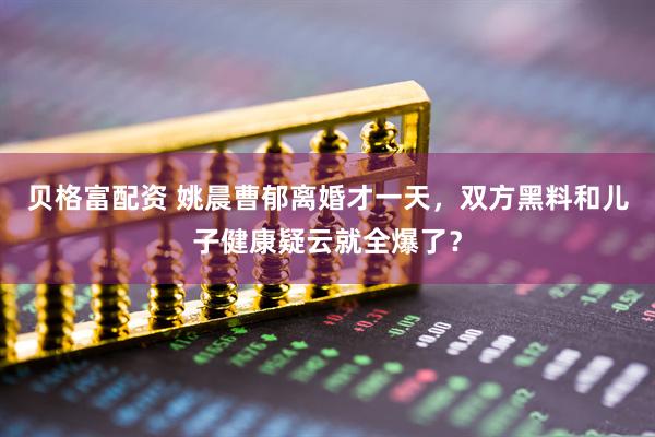 贝格富配资 姚晨曹郁离婚才一天,双方黑料和儿子健康疑云就全爆了?