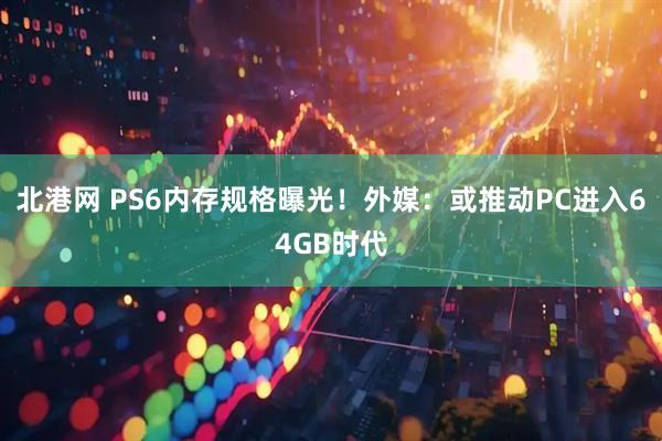 北港网 PS6内存规格曝光！外媒：或推动PC进入64GB时代